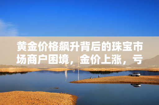 黄金价格飙升背后的珠宝市场商户困境，金价上涨，亏损加剧