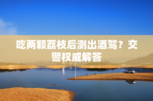 吃两颗荔枝后测出酒驾？交警权威解答