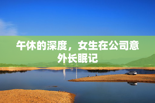 午休的深度，女生在公司意外长眠记