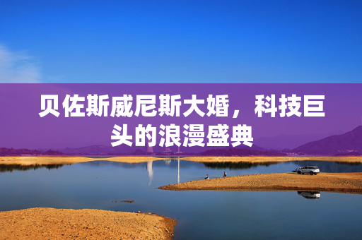 贝佐斯威尼斯大婚，科技巨头的浪漫盛典