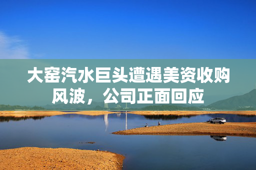 大窑汽水巨头遭遇美资收购风波，公司正面回应