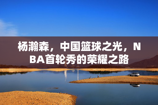 杨瀚森，中国篮球之光，NBA首轮秀的荣耀之路