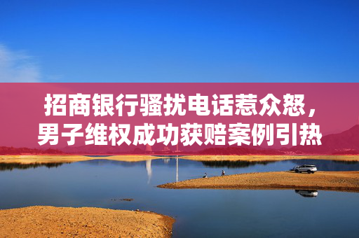 招商银行骚扰电话惹众怒，男子维权成功获赔案例引热议