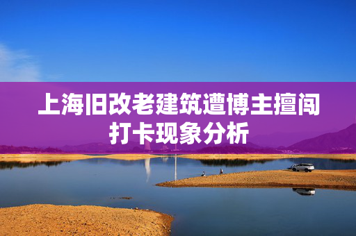 上海旧改老建筑遭博主擅闯打卡现象分析
