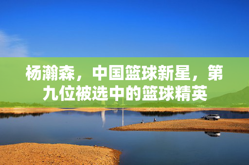 杨瀚森，中国篮球新星，第九位被选中的篮球精英
