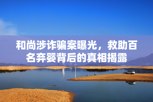 和尚涉诈骗案曝光，救助百名弃婴背后的真相揭露