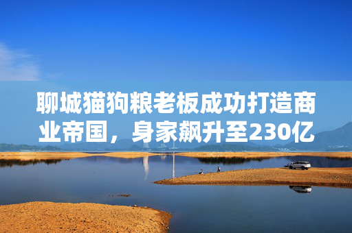 聊城猫狗粮老板成功打造商业帝国，身家飙升至230亿