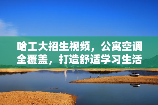 哈工大招生视频，公寓空调全覆盖，打造舒适学习生活环境