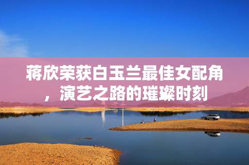 蒋欣荣获白玉兰最佳女配角，演艺之路的璀璨时刻