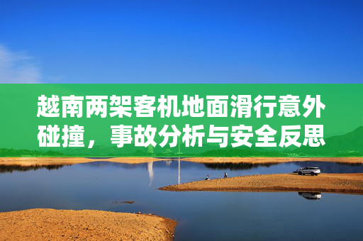 越南两架客机地面滑行意外碰撞，事故分析与安全反思