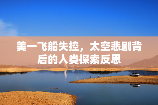 美一飞船失控，太空悲剧背后的人类探索反思
