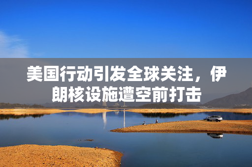 美国行动引发全球关注，伊朗核设施遭空前打击