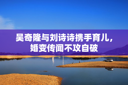 吴奇隆与刘诗诗携手育儿，婚变传闻不攻自破