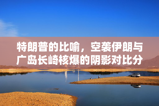 特朗普的比喻，空袭伊朗与广岛长崎核爆的阴影对比分析