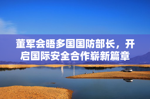 董军会晤多国国防部长，开启国际安全合作崭新篇章