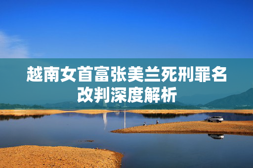 越南女首富张美兰死刑罪名改判深度解析