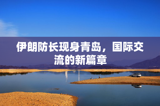 伊朗防长现身青岛，国际交流的新篇章
