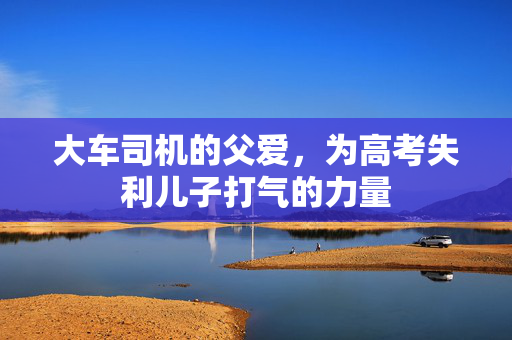 大车司机的父爱，为高考失利儿子打气的力量