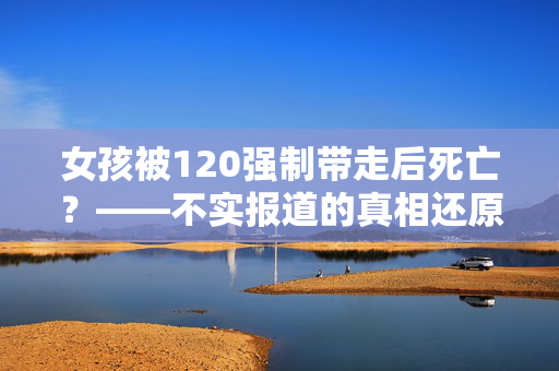 女孩被120强制带走后死亡？——不实报道的真相还原