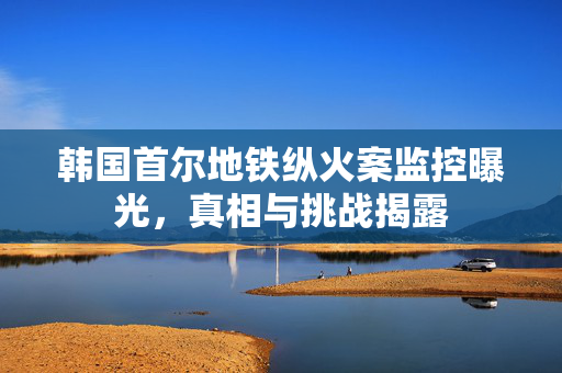 韩国首尔地铁纵火案监控曝光，真相与挑战揭露