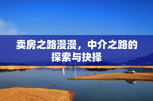 卖房之路漫漫，中介之路的探索与抉择