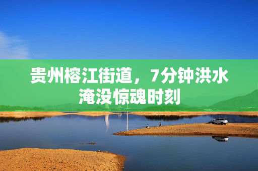 贵州榕江街道，7分钟洪水淹没惊魂时刻