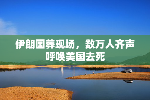 伊朗国葬现场，数万人齐声呼唤美国去死