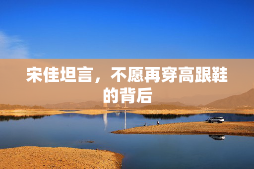 宋佳坦言，不愿再穿高跟鞋的背后
