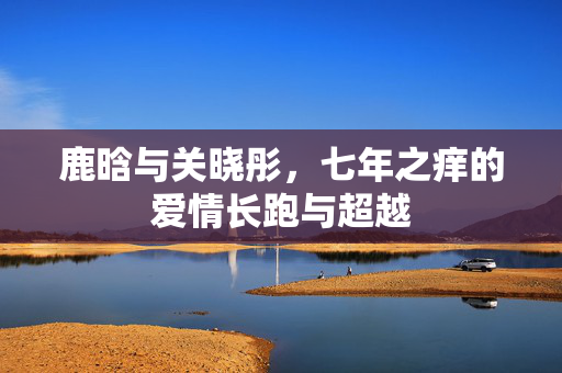 鹿晗与关晓彤，七年之痒的爱情长跑与超越
