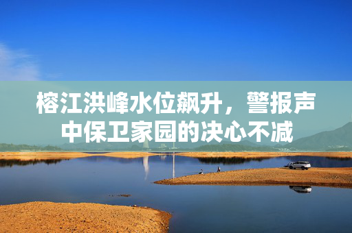 榕江洪峰水位飙升，警报声中保卫家园的决心不减
