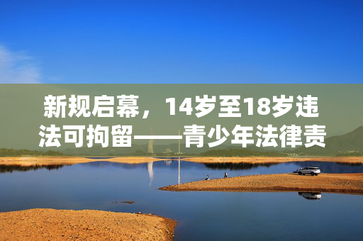 新规启幕，14岁至18岁违法可拘留——青少年法律责任的新篇章