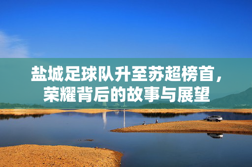 盐城足球队升至苏超榜首，荣耀背后的故事与展望
