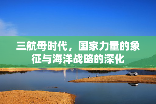 三航母时代，国家力量的象征与海洋战略的深化