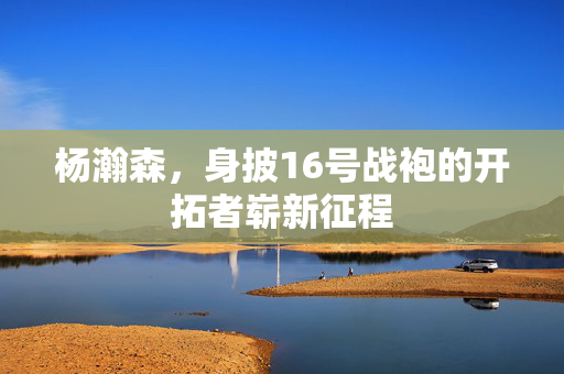 杨瀚森，身披16号战袍的开拓者崭新征程