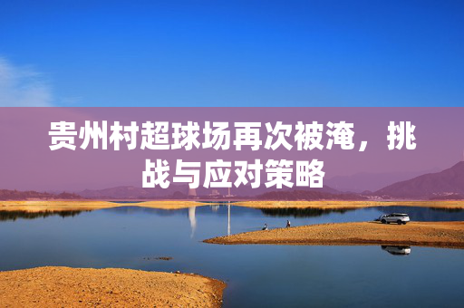 贵州村超球场再次被淹，挑战与应对策略