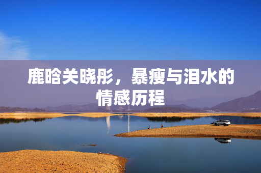 鹿晗关晓彤，暴瘦与泪水的情感历程