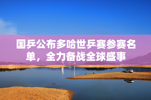 国乒公布多哈世乒赛参赛名单，全力备战全球盛事