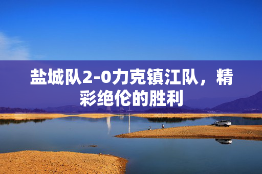 盐城队2-0力克镇江队，精彩绝伦的胜利