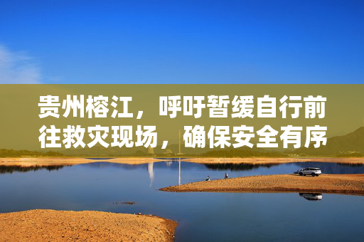 贵州榕江，呼吁暂缓自行前往救灾现场，确保安全有序响应倡议