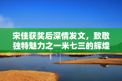 宋佳获奖后深情发文，致敬独特魅力之一米七三的辉煌