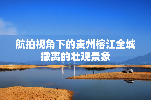 航拍视角下的贵州榕江全城撤离的壮观景象