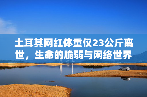 土耳其网红体重仅23公斤离世，生命的脆弱与网络世界的反思