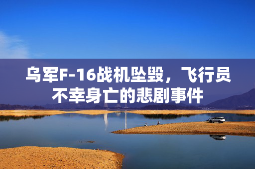 乌军F-16战机坠毁，飞行员不幸身亡的悲剧事件