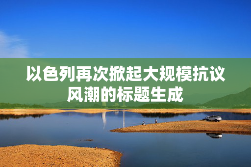 以色列再次掀起大规模抗议风潮的标题生成