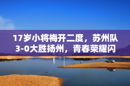 17岁小将梅开二度，苏州队3-0大胜扬州，青春荣耀闪耀赛场