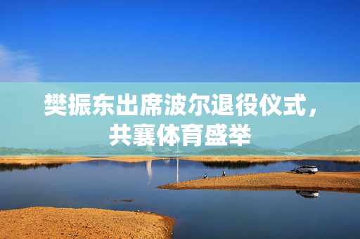 樊振东出席波尔退役仪式，共襄体育盛举
