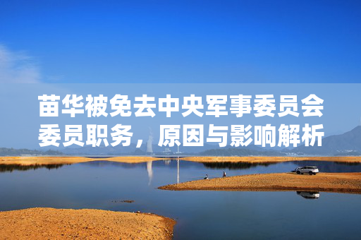 苗华被免去中央军事委员会委员职务，原因与影响解析