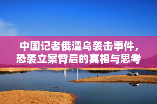 中国记者俄遭乌袭击事件，恐袭立案背后的真相与思考