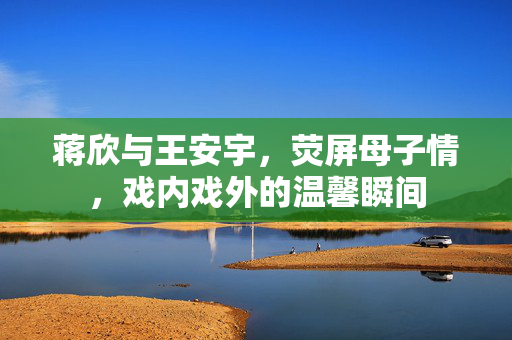 蒋欣与王安宇，荧屏母子情，戏内戏外的温馨瞬间