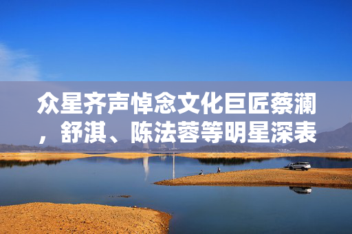 众星齐声悼念文化巨匠蔡澜，舒淇、陈法蓉等明星深表哀思
